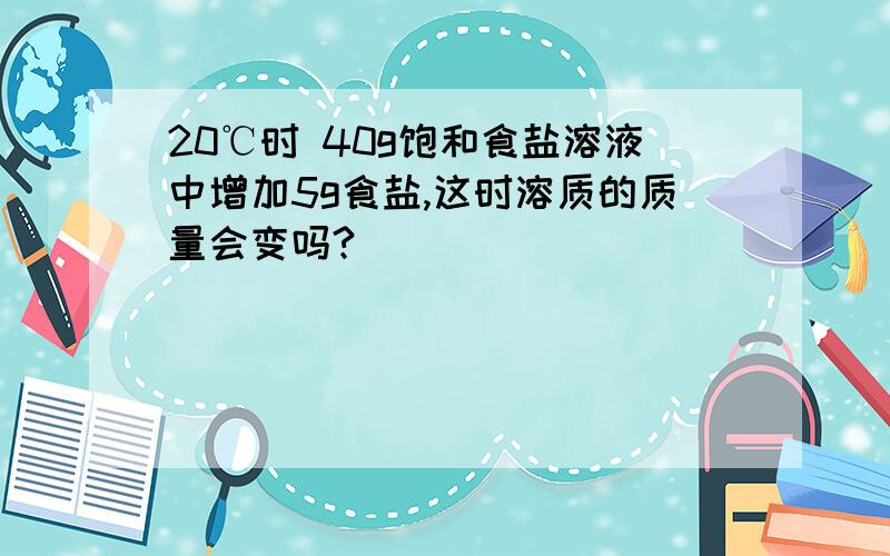 20℃时 40g饱和食盐溶液中增加5g食盐,这时溶质的质量会变吗?