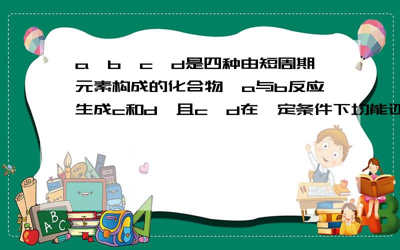 a,b,c,d是四种由短周期元素构成的化合物,a与b反应生成c和d,且c,d在一定条件下均能还原氧化铜,问物质abcd和化学反应方程式abcd是四种由短周期元素构成的物质