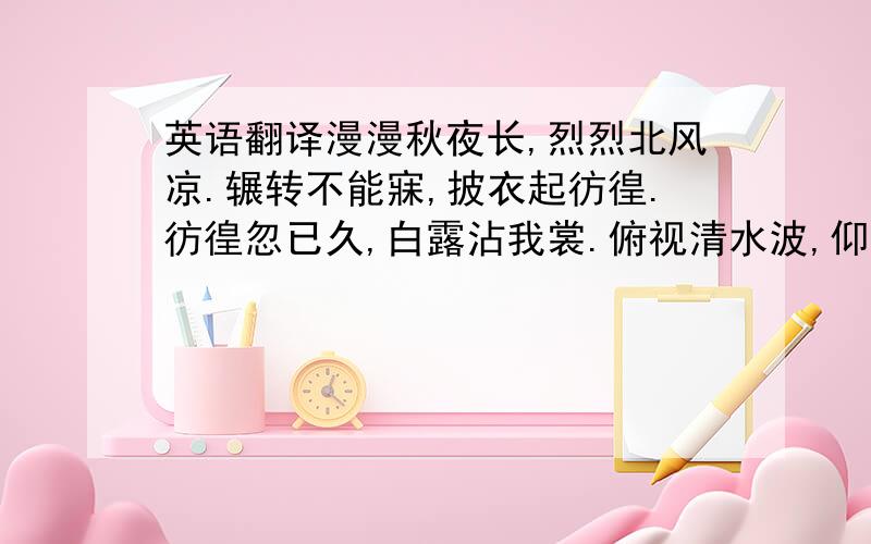 英语翻译漫漫秋夜长,烈烈北风凉.辗转不能寐,披衣起彷徨.彷徨忽已久,白露沾我裳.俯视清水波,仰看明月光.天汉回西流,三五正纵横.草虫鸣何悲,孤雁独南翔.郁郁多悲思,绵绵思故乡.愿飞安得