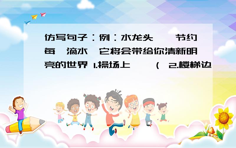 仿写句子：例：水龙头——节约每一滴水,它将会带给你清新明亮的世界 1.操场上——（ 2.楼梯边——（