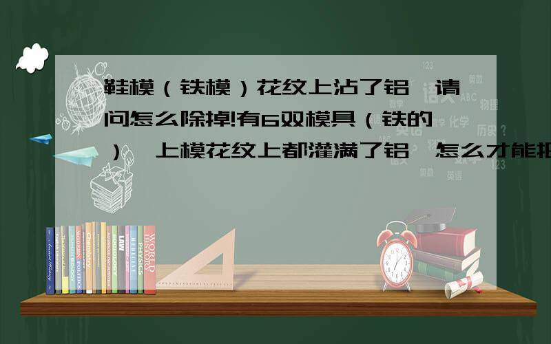 鞋模（铁模）花纹上沾了铝,请问怎么除掉!有6双模具（铁的）,上模花纹上都灌满了铝,怎么才能把铝弄出来.