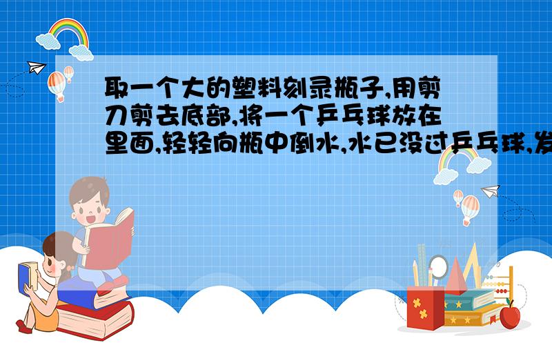 取一个大的塑料刻录瓶子,用剪刀剪去底部,将一个乒乓球放在里面,轻轻向瓶中倒水,水已没过乒乓球,发现乒乓球仍不浮上来,这是什么原因呢?难道乒乓球不受浮力了吗?