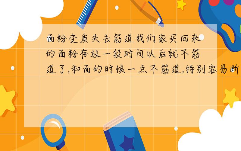 面粉变质失去筋道我们家买回来的面粉存放一段时间以后就不筋道了,和面的时候一点不筋道,特别容易断开.做馒头也不起发,蒸出来都是疙疙瘩瘩的.是因为面粉变质了吗?我妈妈说有可能是因