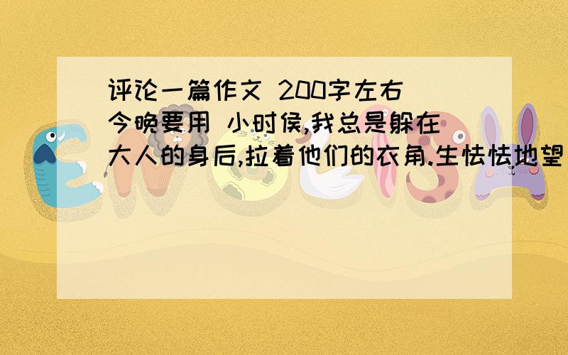 评论一篇作文 200字左右 今晚要用 小时侯,我总是躲在大人的身后,拉着他们的衣角.生怯怯地望着这个陌生又看似五彩缤纷的世界.但是我又有些害怕,害怕与这个世界打交道.……进了初中,妈妈