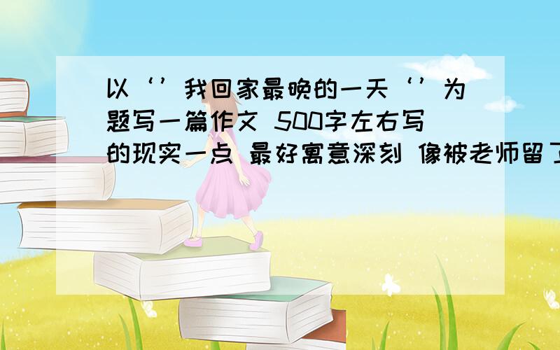 以‘’我回家最晚的一天‘’为题写一篇作文 500字左右写的现实一点 最好寓意深刻 像被老师留了或者 帮助别人自己很高兴 之类的【提示】1、回家晚的原因是什么？回家后的情景怎样？自