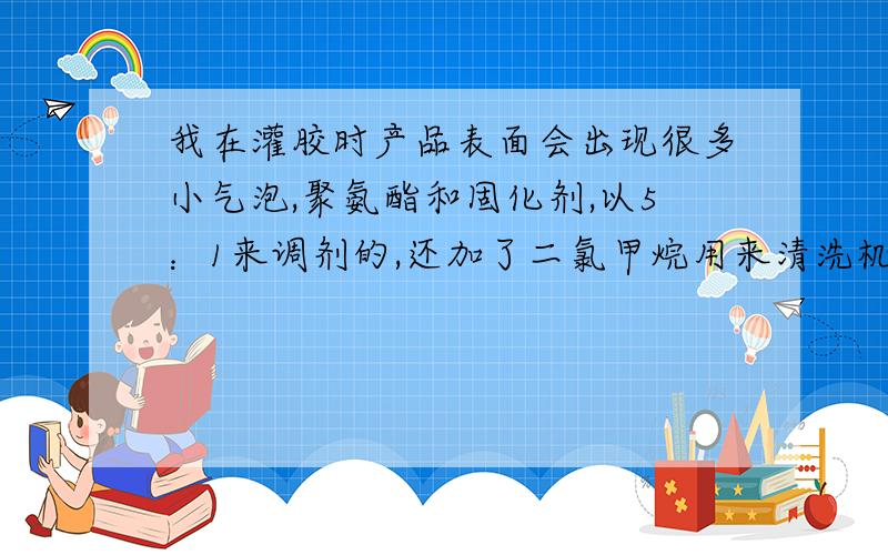 我在灌胶时产品表面会出现很多小气泡,聚氨酯和固化剂,以5：1来调剂的,还加了二氯甲烷用来清洗机器的,想问一下会是什么原因导致有很多小气泡.会和湿度有关么?