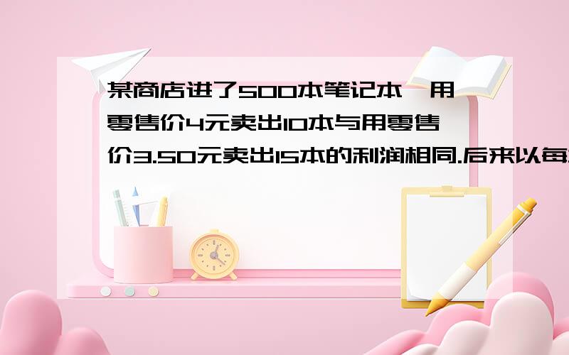 某商店进了500本笔记本,用零售价4元卖出10本与用零售价3.50元卖出15本的利润相同.后来以每本3.20元卖出,小店共获得多少元?