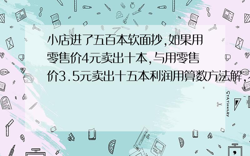 小店进了五百本软面抄,如果用零售价4元卖出十本,与用零售价3.5元卖出十五本利润用算数方法解,不能用方程