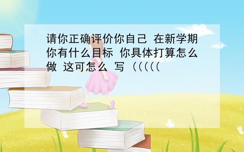 请你正确评价你自己 在新学期你有什么目标 你具体打算怎么做 这可怎么 写 (((((