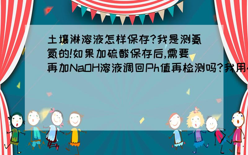 土壤淋溶液怎样保存?我是测氨氮的!如果加硫酸保存后,需要再加NaOH溶液调回Ph值再检测吗?我用碱解扩散法测定,这样处理水样,会对检测结果有影响吗?