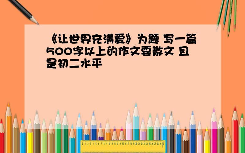 《让世界充满爱》为题 写一篇500字以上的作文要散文 且是初二水平