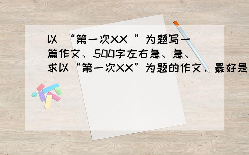 以 “第一次XX ”为题写一篇作文、500字左右急、急、求以“第一次XX”为题的作文、最好是叙事作文、、要自己写的、要有真情实感、、500字左右!