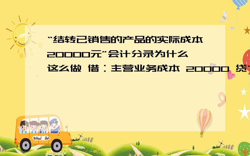 “结转已销售的产品的实际成本20000元”会计分录为什么这么做 借：主营业务成本 20000 贷“结转已销售的产品的实际成本20000元”会计分录为什么这么做 借：主营业务成本 20000贷：库存商品