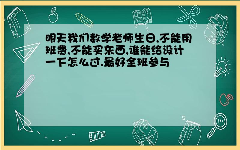 明天我们数学老师生日,不能用班费,不能买东西,谁能给设计一下怎么过.最好全班参与