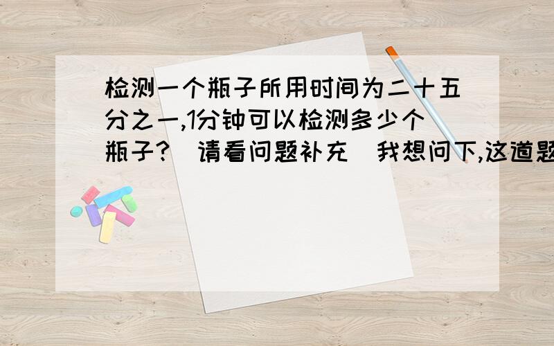 检测一个瓶子所用时间为二十五分之一,1分钟可以检测多少个瓶子?（请看问题补充）我想问下,这道题是不是有毛病,他所说的是二十五分之一,而不是二十五分之一秒,