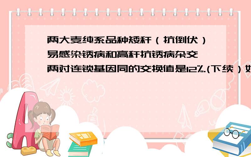 两大麦纯系品种矮秆（抗倒伏）易感染锈病和高秆抗锈病杂交,两对连锁基因同的交换值是12%.(下续）如果F2需要获得理想的植株10株,理论上至少需要F2的株数是...多少?...why