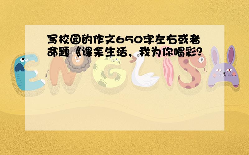 写校园的作文650字左右或者命题《课余生活，我为你喝彩？