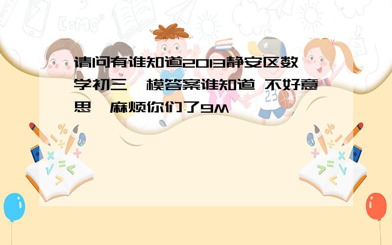 请问有谁知道2013静安区数学初三一模答案谁知道 不好意思,麻烦你们了9M