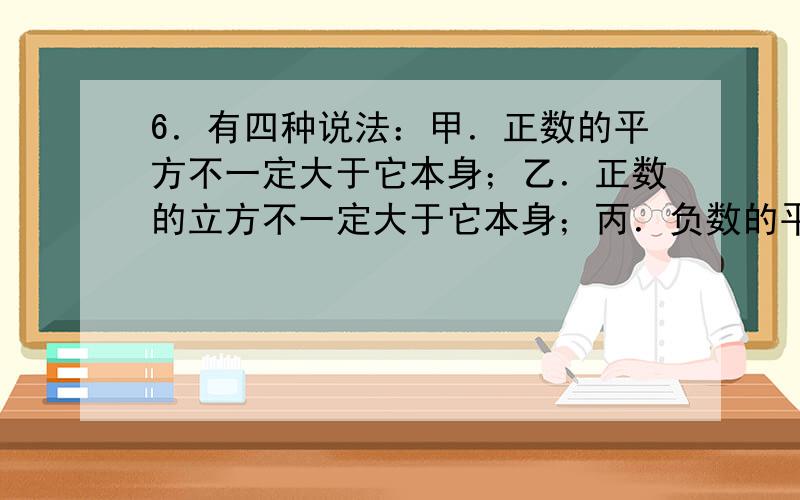 6．有四种说法：甲．正数的平方不一定大于它本身；乙．正数的立方不一定大于它本身；丙．负数的平方不一定大于它本身；丁．负数的立方不一定大于它本身.这四种说法中,不正确的说法