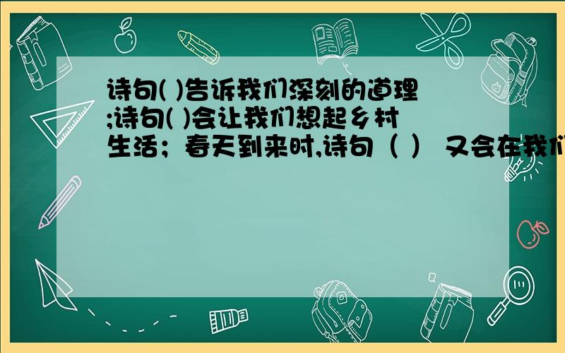 诗句( )告诉我们深刻的道理;诗句( )会让我们想起乡村生活；春天到来时,诗句（ ） 又会在我们脑海中浮现；面对着朋友远去,我们会想起（）的诗句    括号里填诗句