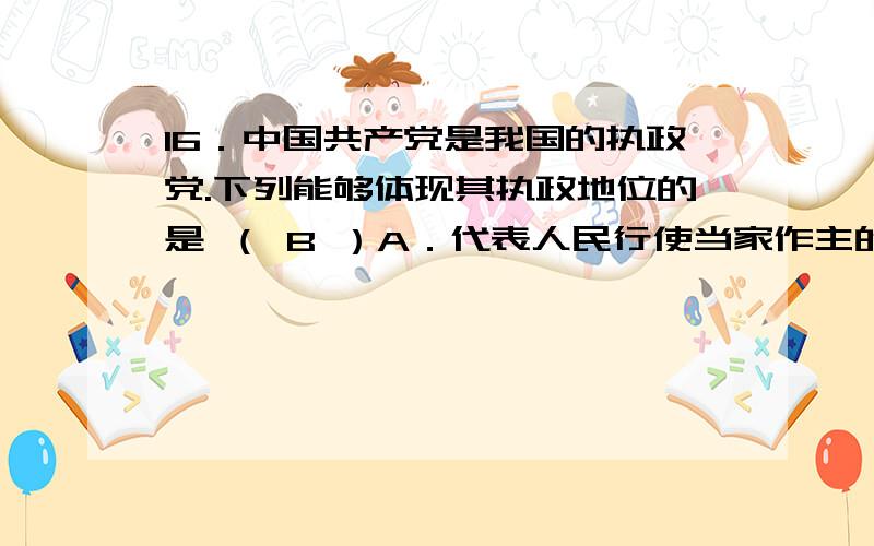 16．中国共产党是我国的执政党.下列能够体现其执政地位的是 （ B ）A．代表人民行使当家作主的权力B．支持全国人大履行国家权力机关的立法职能C．中共中央是最高国家权力机关D．领导