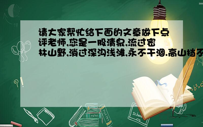 请大家帮忙给下面的文章做下点评老师,您是一股清泉,流过密林山野,淌过深沟浅滩,永不干涸.高山挡不住您的川流,暴雨只会壮大你的躯干.每每挑灯夜读,是为丰富自己的源头；每每戴星批阅,