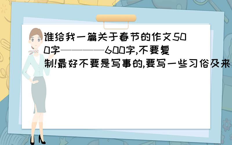 谁给我一篇关于春节的作文500字————600字,不要复制!最好不要是写事的,要写一些习俗及来历!(写事的也可以）求大家了,别复制