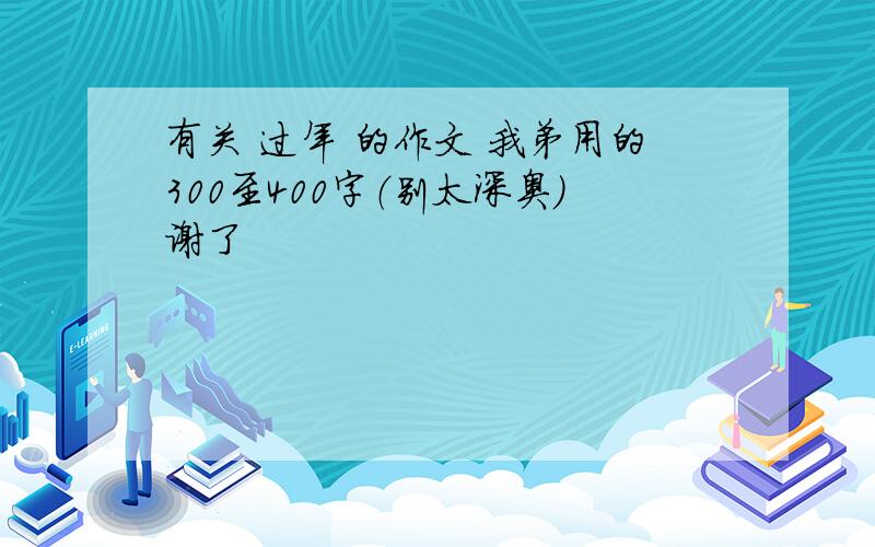 有关 过年 的作文 我弟用的300至400字（别太深奥）谢了