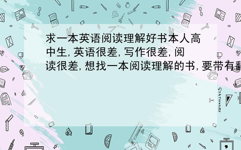 求一本英语阅读理解好书本人高中生,英语很差,写作很差,阅读很差,想找一本阅读理解的书,要带有翻译的.希望推荐的人有自己用过的才介绍给自己.不要误会,单词我是有背的,只是经常碰到看