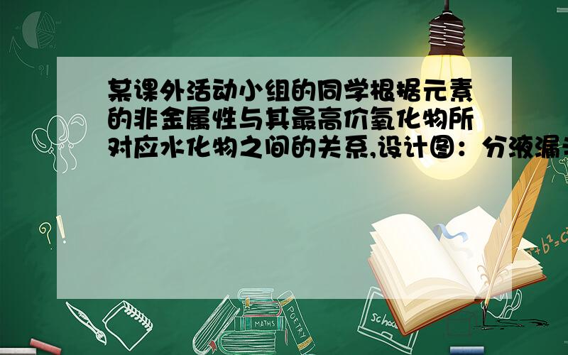 某课外活动小组的同学根据元素的非金属性与其最高价氧化物所对应水化物之间的关系,设计图：分液漏斗中装有A溶液,下端插入烧瓶中,烧瓶中装有液体B和固体,固体浸在液体B中（分液漏斗下