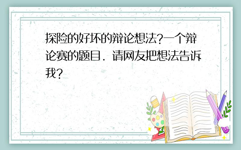 探险的好坏的辩论想法?一个辩论赛的题目．请网友把想法告诉我?