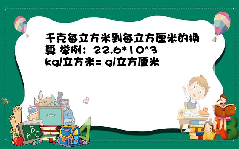 千克每立方米到每立方厘米的换算 举例：22.6*10^3kg/立方米= g/立方厘米