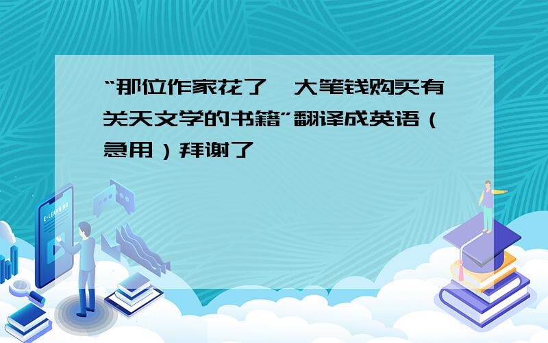 “那位作家花了一大笔钱购买有关天文学的书籍”翻译成英语（急用）拜谢了