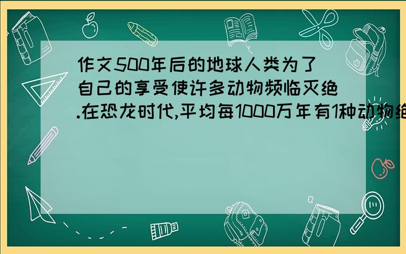 作文500年后的地球人类为了自己的享受使许多动物频临灭绝.在恐龙时代,平均每1000万年有1种动物绝种；20世纪以前,地球上约每4年有1种动物绝种;现在每年约有4万种生物绝迹.近100年来地球上