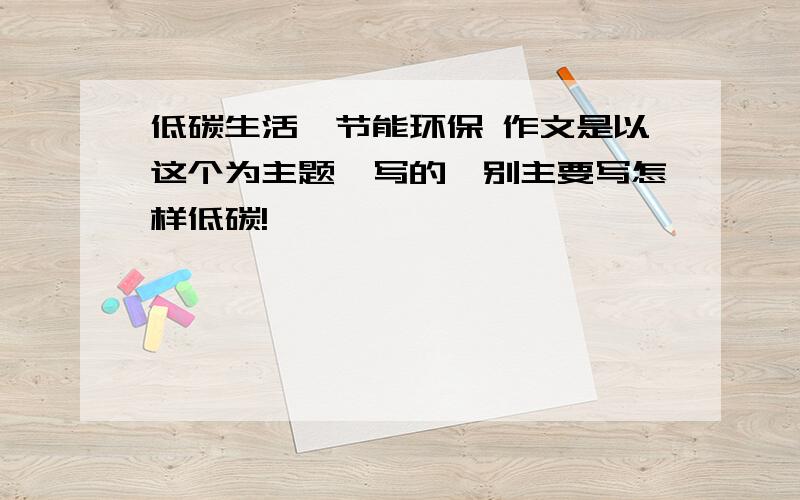 低碳生活,节能环保 作文是以这个为主题,写的,别主要写怎样低碳!