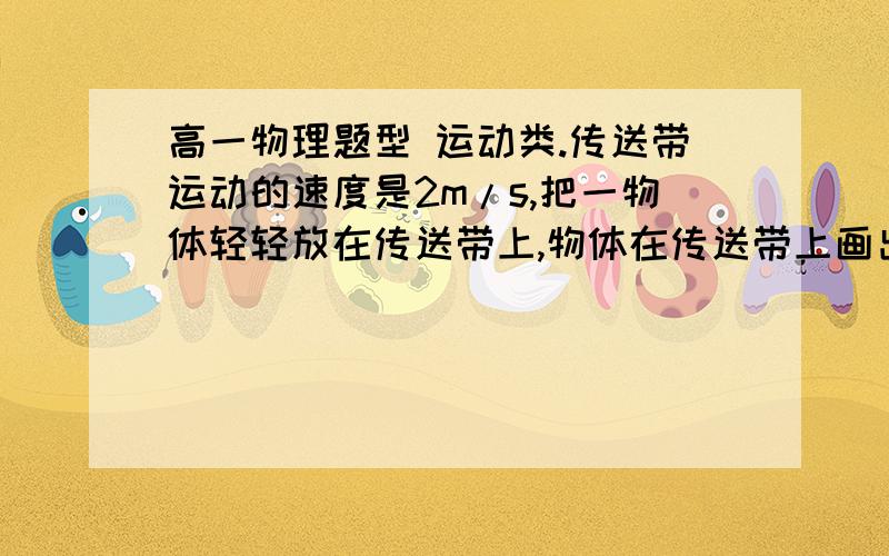 高一物理题型 运动类.传送带运动的速度是2m/s,把一物体轻轻放在传送带上,物体在传送带上画出2m长的痕迹,传送带长10m,这物体在传送带上运动的时间是多少?要详细的过程.原题也没有说放在