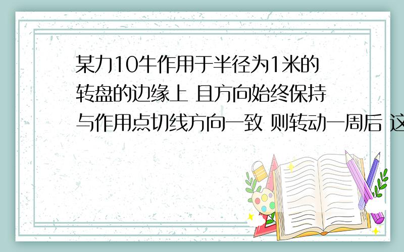 某力10牛作用于半径为1米的转盘的边缘上 且方向始终保持与作用点切线方向一致 则转动一周后 这个力做的总功为?