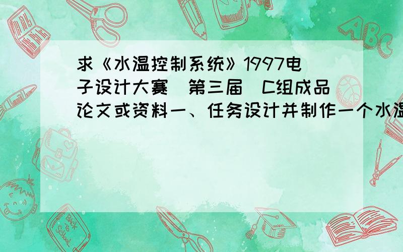 求《水温控制系统》1997电子设计大赛（第三届）C组成品论文或资料一、任务设计并制作一个水温自动控制系统,控制对象为1升净水,容器为搪瓷器皿.水温可以在一定范围内由人工设定,并能在