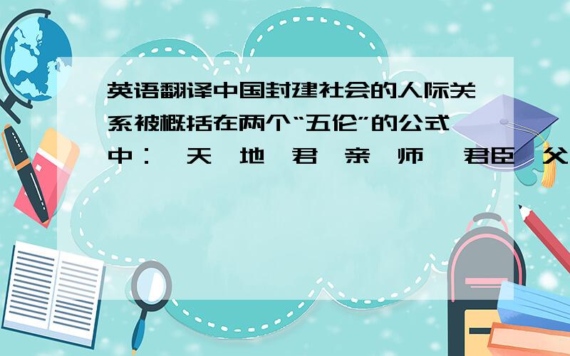 英语翻译中国封建社会的人际关系被概括在两个“五伦”的公式中：Ⅰ天、地、君、亲、师 Ⅱ君臣、父子、夫妻、兄弟、朋友 在封建时代,中国有两个最高的价值准则,一个叫忠,一个叫孝,忠