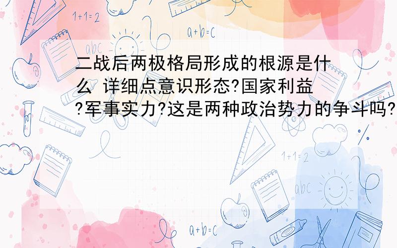 二战后两极格局形成的根源是什么 详细点意识形态?国家利益?军事实力?这是两种政治势力的争斗吗?