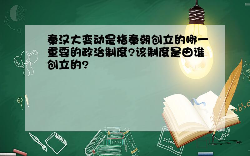 秦汉大变动是指秦朝创立的哪一重要的政治制度?该制度是由谁创立的?