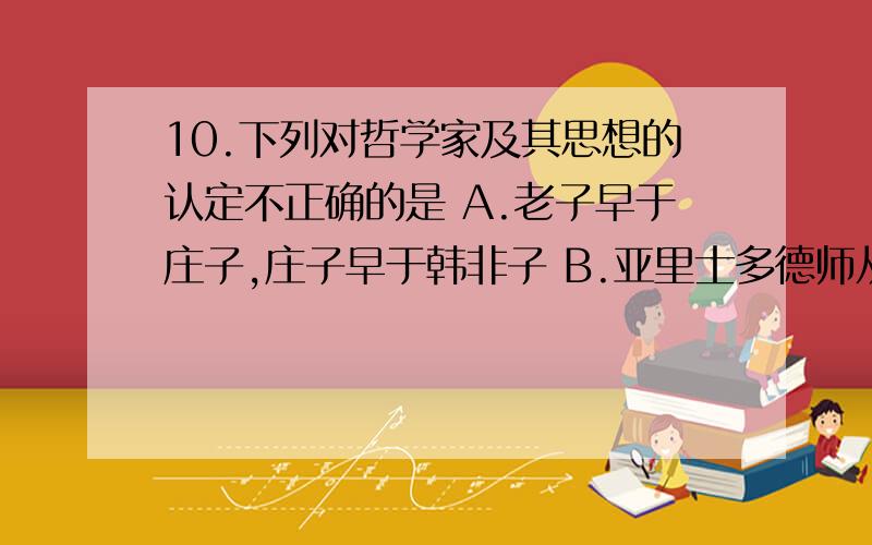 10.下列对哲学家及其思想的认定不正确的是 A.老子早于庄子,庄子早于韩非子 B.亚里士多德师从柏拉10.下列对哲学家及其思想的认定不正确的是A.老子早于庄子,庄子早于韩非子B.亚里士多德师