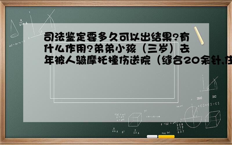 司法鉴定要多久可以出结果?有什么作用?弟弟小孩（三岁）去年被人骑摩托撞伤送院（缝合20余针,住院10天）,当时没有报警,当事人没有驾照.出院后因为赔偿问题没有达成一致,故申请司法鉴