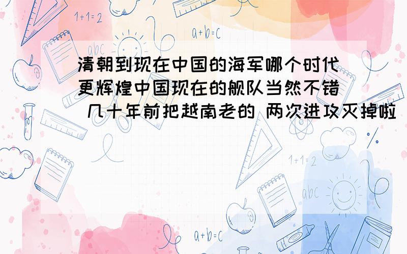 清朝到现在中国的海军哪个时代更辉煌中国现在的舰队当然不错 几十年前把越南老的 两次进攻灭掉啦 还把越南的海军打的溃不成军 刘步蟾 邓世昌 林泰曾 林永升 叶祖硅 这几位 精英 舰长