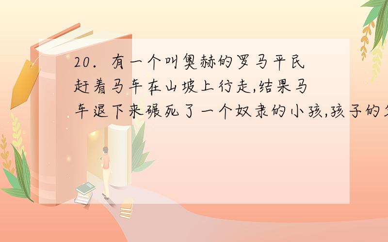 20．有一个叫奥赫的罗马平民赶着马车在山坡上行走,结果马车退下来碾死了一个奴隶的小孩,孩子的父亲向法庭提出诉讼.依据罗马法,法庭应该 A．判处奥赫死刑 B．判处奥赫过失杀人,处一定