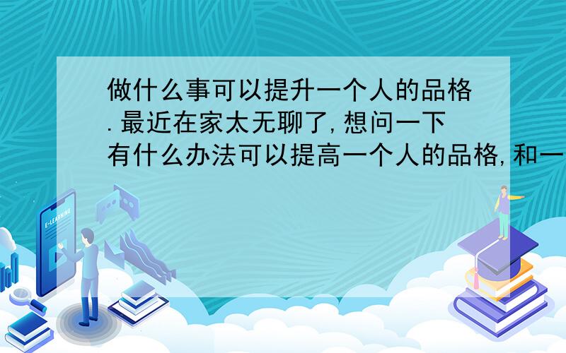 做什么事可以提升一个人的品格.最近在家太无聊了,想问一下有什么办法可以提高一个人的品格,和一个人的情操,以及升华一个人的品质.