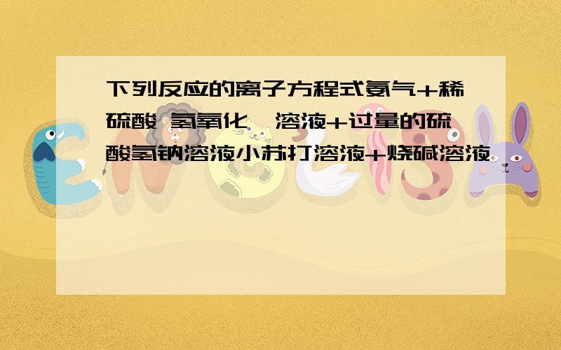 下列反应的离子方程式氨气+稀硫酸 氢氧化钡溶液+过量的硫酸氢钠溶液小苏打溶液+烧碱溶液