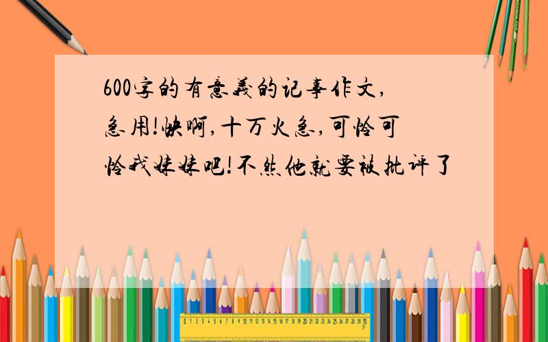 600字的有意义的记事作文,急用!快啊,十万火急,可怜可怜我妹妹吧!不然他就要被批评了