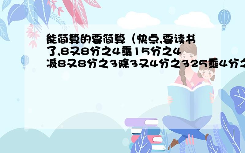 能简算的要简算（快点,要读书了,8又8分之4乘15分之4减8又8分之3除3又4分之325乘4分之3加48乘75%加4分之3乘275分之3乘11分之2加11分之2除2分之548乘（2分之1加6分之5减8分之3）