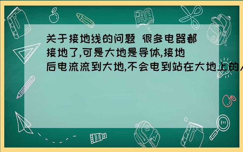 关于接地线的问题 很多电器都接地了,可是大地是导体,接地后电流流到大地,不会电到站在大地上的人吗=-关于接地线的问题 很多电器都接地了,可是大地是导体,接地后电流流到大地,不会电到